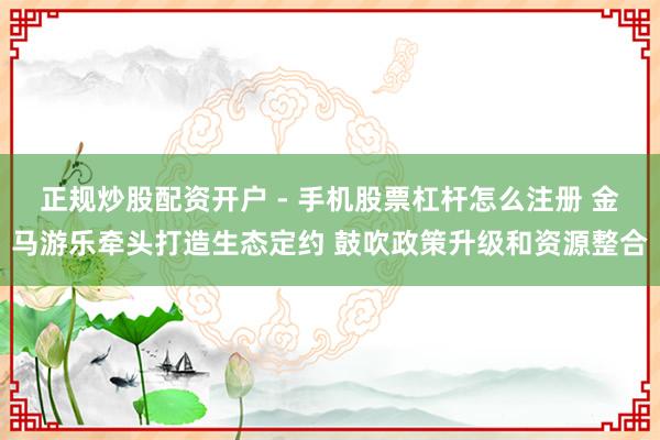 正规炒股配资开户 - 手机股票杠杆怎么注册 金马游乐牵头打造生态定约 鼓吹政策升级和资源整合