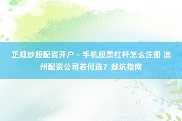 正规炒股配资开户 - 手机股票杠杆怎么注册 滨州配资公司若何选？避坑指南