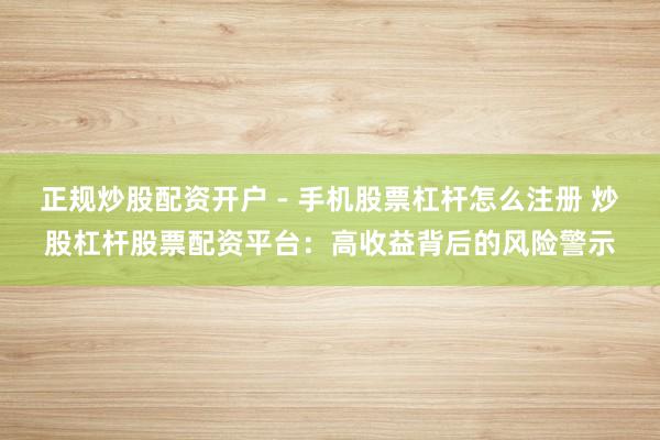 正规炒股配资开户 - 手机股票杠杆怎么注册 炒股杠杆股票配资平台：高收益背后的风险警示