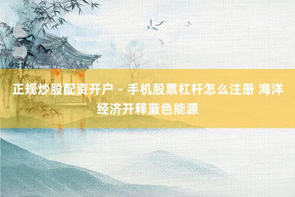 正规炒股配资开户 - 手机股票杠杆怎么注册 海洋经济开释蓝色能源