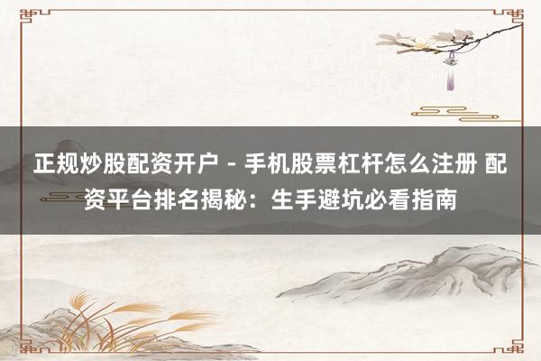 正规炒股配资开户 - 手机股票杠杆怎么注册 配资平台排名揭秘：生手避坑必看指南
