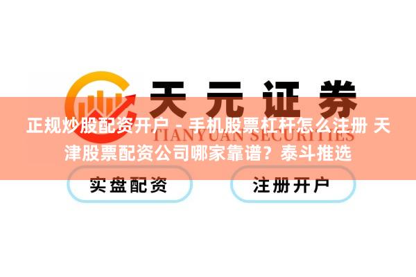 正规炒股配资开户 - 手机股票杠杆怎么注册 天津股票配资公司哪家靠谱？泰斗推选