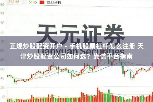 正规炒股配资开户 - 手机股票杠杆怎么注册 天津炒股配资公司如何选？靠谱平台指南