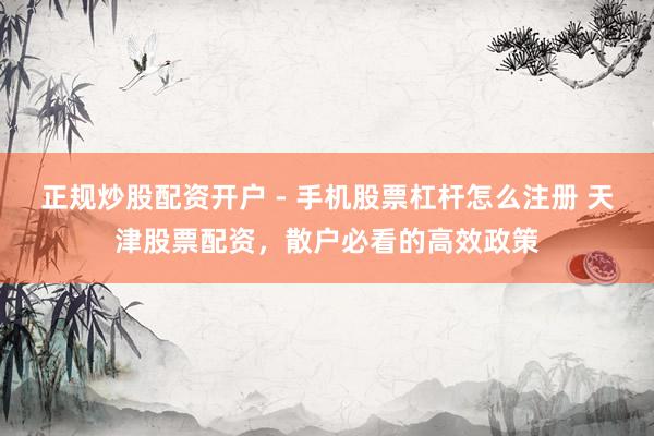 正规炒股配资开户 - 手机股票杠杆怎么注册 天津股票配资，散户必看的高效政策
