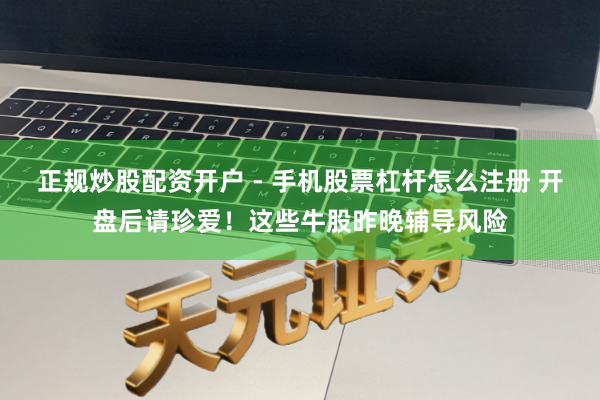 正规炒股配资开户 - 手机股票杠杆怎么注册 开盘后请珍爱！这些牛股昨晚辅导风险