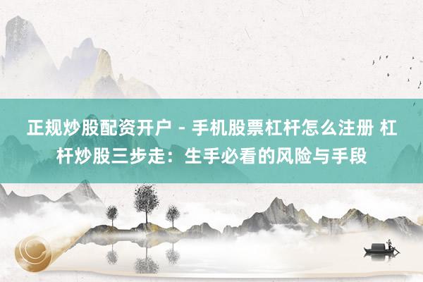 正规炒股配资开户 - 手机股票杠杆怎么注册 杠杆炒股三步走：生手必看的风险与手段