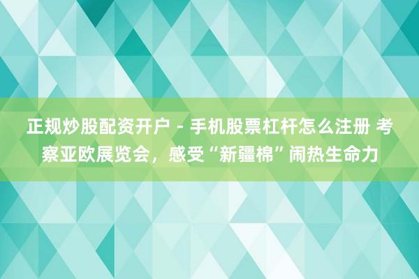正规炒股配资开户 - 手机股票杠杆怎么注册 考察亚欧展览会，感受“新疆棉”闹热生命力