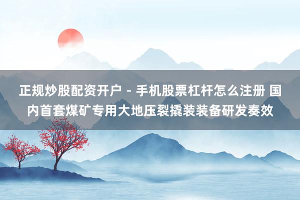 正规炒股配资开户 - 手机股票杠杆怎么注册 国内首套煤矿专用大地压裂撬装装备研发奏效