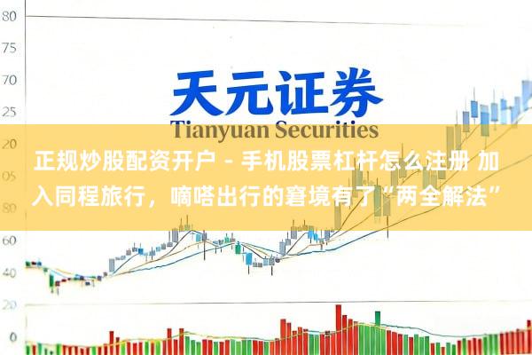 正规炒股配资开户 - 手机股票杠杆怎么注册 加入同程旅行，嘀嗒出行的窘境有了“两全解法”