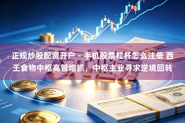 正规炒股配资开户 - 手机股票杠杆怎么注册 西王食物中枢高管增抓，中枢主业寻求逆境回转