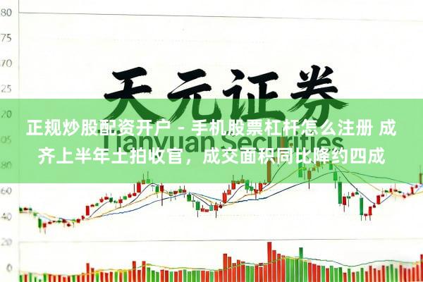 正规炒股配资开户 - 手机股票杠杆怎么注册 成齐上半年土拍收官，成交面积同比降约四成