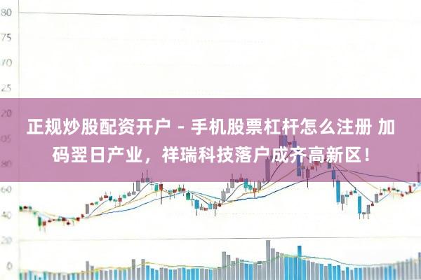 正规炒股配资开户 - 手机股票杠杆怎么注册 加码翌日产业，祥瑞科技落户成齐高新区！