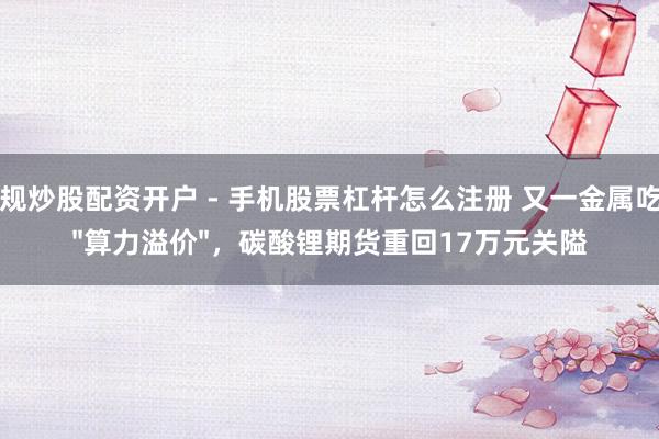 正规炒股配资开户 - 手机股票杠杆怎么注册 又一金属吃到"算力溢价"，碳酸锂期货重回17万元关隘