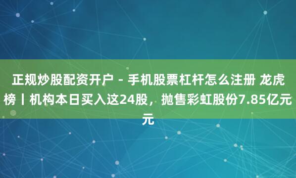 正规炒股配资开户 - 手机股票杠杆怎么注册 龙虎榜丨机构本日买入这24股，抛售彩虹股份7.85亿元