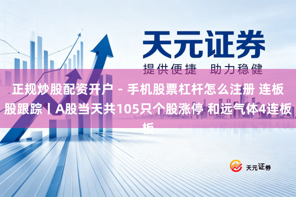 正规炒股配资开户 - 手机股票杠杆怎么注册 连板股跟踪丨A股当天共105只个股涨停 和远气体4连板