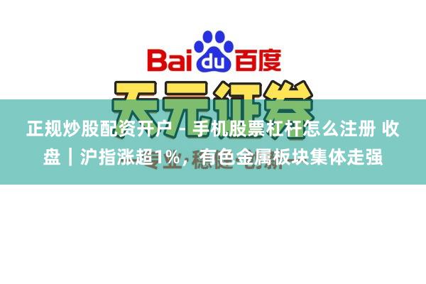 正规炒股配资开户 - 手机股票杠杆怎么注册 收盘｜沪指涨超1%，有色金属板块集体走强