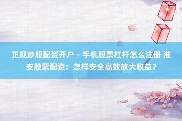 正规炒股配资开户 - 手机股票杠杆怎么注册 淮安股票配资：怎样安全高效放大收益？