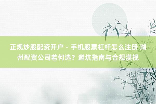 正规炒股配资开户 - 手机股票杠杆怎么注册 湖州配资公司若何选？避坑指南与合规漠视