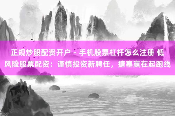 正规炒股配资开户 - 手机股票杠杆怎么注册 低风险股票配资：谨慎投资新聘任，搪塞赢在起跑线