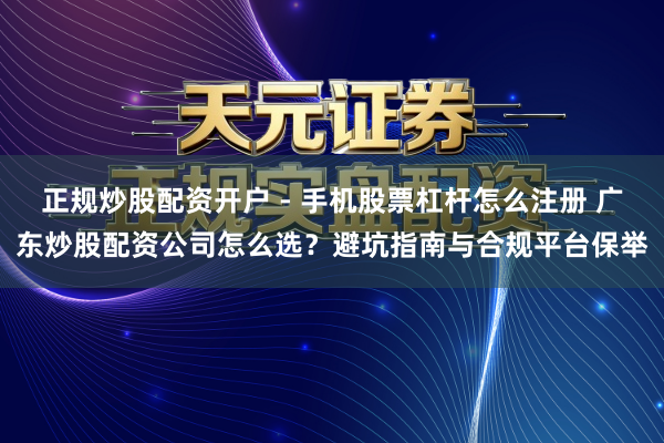 正规炒股配资开户 - 手机股票杠杆怎么注册 广东炒股配资公司怎么选？避坑指南与合规平台保举