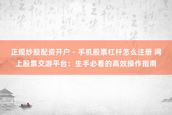 正规炒股配资开户 - 手机股票杠杆怎么注册 网上股票交游平台：生手必看的高效操作指南