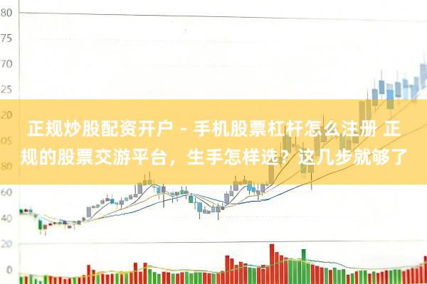 正规炒股配资开户 - 手机股票杠杆怎么注册 正规的股票交游平台，生手怎样选？这几步就够了