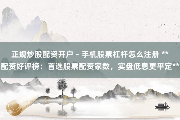 正规炒股配资开户 - 手机股票杠杆怎么注册 **配资好评榜：首选股票配资家数，实盘低息更平定**
