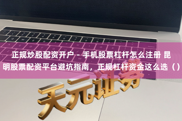 正规炒股配资开户 - 手机股票杠杆怎么注册 昆明股票配资平台避坑指南，正规杠杆资金这么选（）