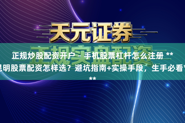 正规炒股配资开户 - 手机股票杠杆怎么注册 **昆明股票配资怎样选？避坑指南+实操手段，生手必看**