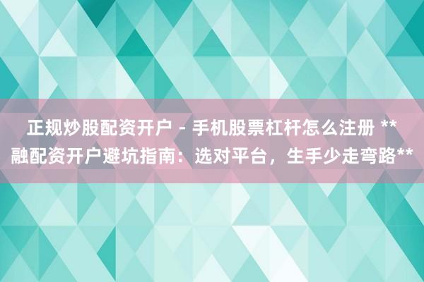 正规炒股配资开户 - 手机股票杠杆怎么注册 **融配资开户避坑指南：选对平台，生手少走弯路**