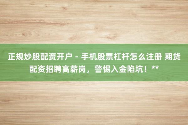 正规炒股配资开户 - 手机股票杠杆怎么注册 期货配资招聘高薪岗，警惕入金陷坑！**