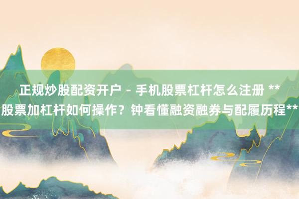 正规炒股配资开户 - 手机股票杠杆怎么注册 **股票加杠杆如何操作？钟看懂融资融券与配履历程**
