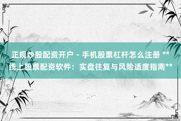 正规炒股配资开户 - 手机股票杠杆怎么注册 **线上股票配资软件：实盘往复与风险适度指南**