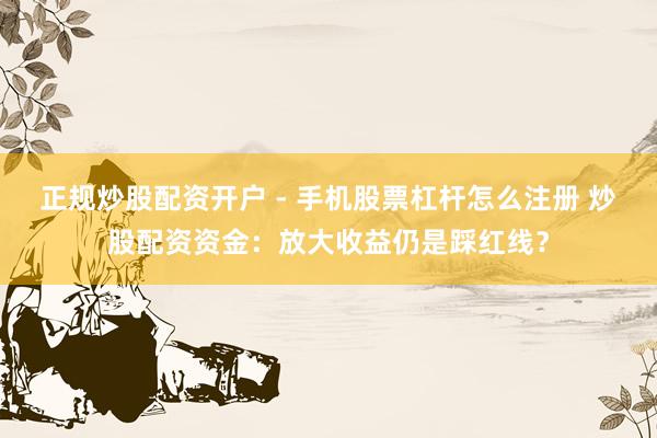 正规炒股配资开户 - 手机股票杠杆怎么注册 炒股配资资金：放大收益仍是踩红线？