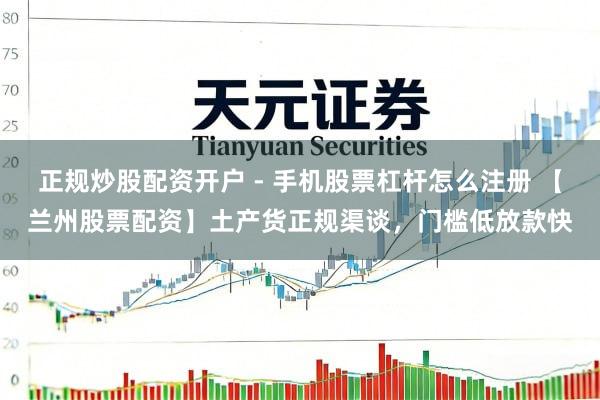 正规炒股配资开户 - 手机股票杠杆怎么注册 【兰州股票配资】土产货正规渠谈，门槛低放款快