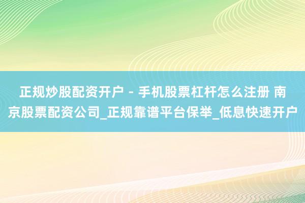正规炒股配资开户 - 手机股票杠杆怎么注册 南京股票配资公司_正规靠谱平台保举_低息快速开户