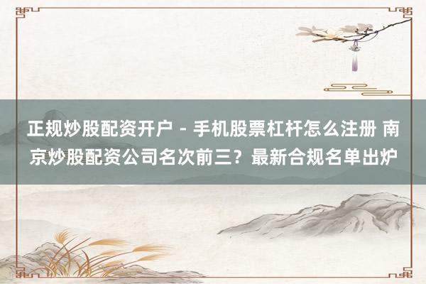 正规炒股配资开户 - 手机股票杠杆怎么注册 南京炒股配资公司名次前三？最新合规名单出炉