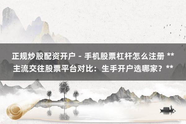 正规炒股配资开户 - 手机股票杠杆怎么注册 **主流交往股票平台对比：生手开户选哪家？**