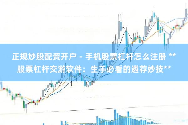 正规炒股配资开户 - 手机股票杠杆怎么注册 **股票杠杆交游软件：生手必看的遴荐妙技**