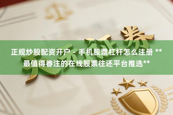 正规炒股配资开户 - 手机股票杠杆怎么注册 **最值得眷注的在线股票往还平台推选**