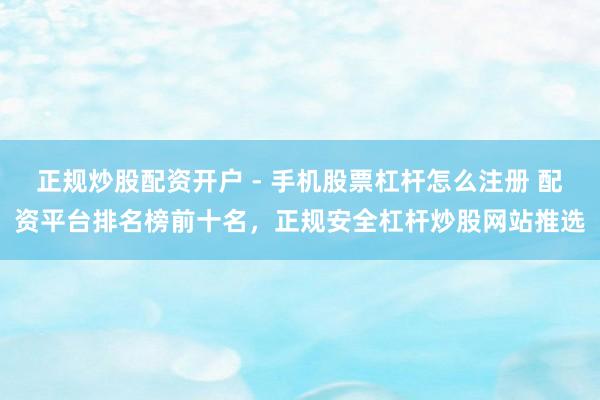 正规炒股配资开户 - 手机股票杠杆怎么注册 配资平台排名榜前十名，正规安全杠杆炒股网站推选